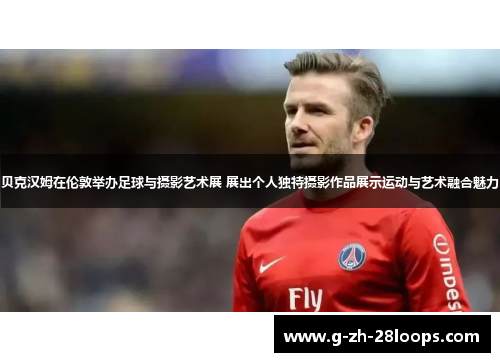 贝克汉姆在伦敦举办足球与摄影艺术展 展出个人独特摄影作品展示运动与艺术融合魅力