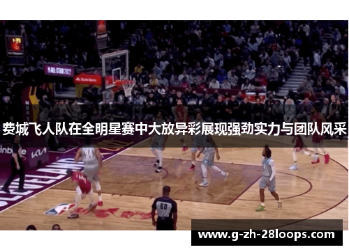 费城飞人队在全明星赛中大放异彩展现强劲实力与团队风采 费城飞人队在全明星赛中大放异彩展现强劲实力与团队风采