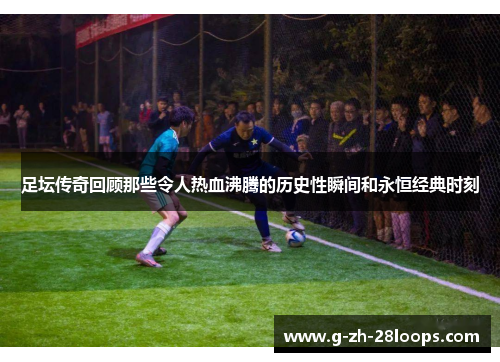 足坛传奇回顾那些令人热血沸腾的历史性瞬间和永恒经典时刻