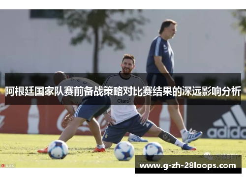阿根廷国家队赛前备战策略对比赛结果的深远影响分析 阿根廷国家队赛前备战策略对比赛结果的深远影响分析