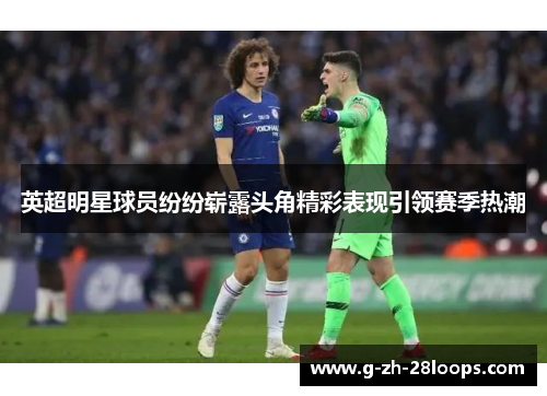 英超明星球员纷纷崭露头角精彩表现引领赛季热潮 英超明星球员纷纷崭露头角精彩表现引领赛季热潮