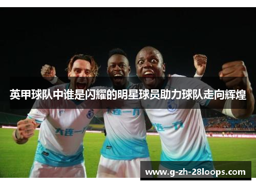 英甲球队中谁是闪耀的明星球员助力球队走向辉煌 英甲球队中谁是闪耀的明星球员助力球队走向辉煌