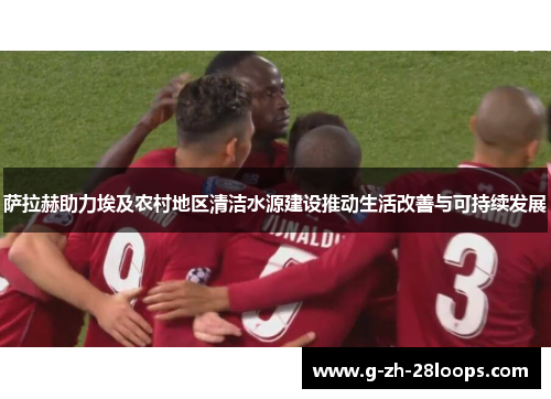 萨拉赫助力埃及农村地区清洁水源建设推动生活改善与可持续发展 萨拉赫助力埃及农村地区清洁水源建设推动生活改善与可持续发展