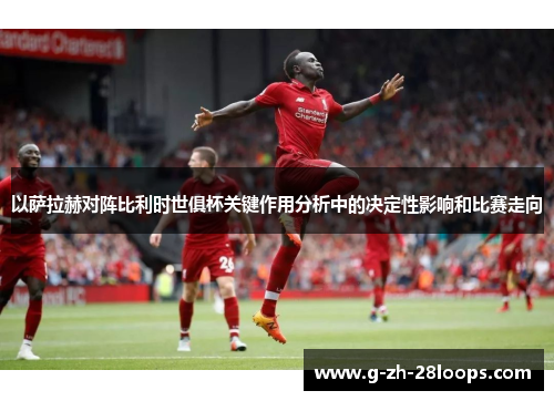 以萨拉赫对阵比利时世俱杯关键作用分析中的决定性影响和比赛走向 以萨拉赫对阵比利时世俱杯关键作用分析中的决定性影响和比赛走向