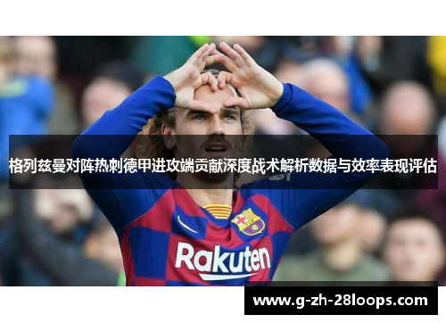 格列兹曼对阵热刺德甲进攻端贡献深度战术解析数据与效率表现评估