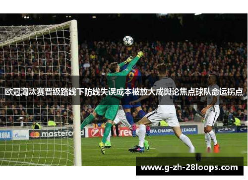 欧冠淘汰赛晋级路线下防线失误成本被放大成舆论焦点球队命运拐点 欧冠淘汰赛晋级路线下防线失误成本被放大成舆论焦点球队命运拐点