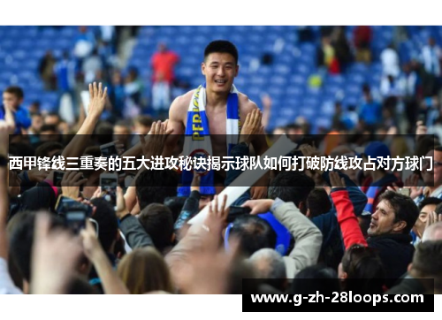 西甲锋线三重奏的五大进攻秘诀揭示球队如何打破防线攻占对方球门 西甲锋线三重奏的五大进攻秘诀揭示球队如何打破防线攻占对方球门