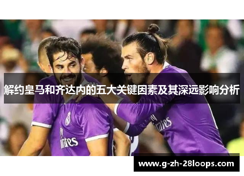 解约皇马和齐达内的五大关键因素及其深远影响分析 解约皇马和齐达内的五大关键因素及其深远影响分析