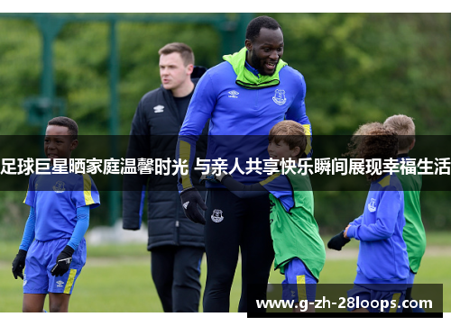 足球巨星晒家庭温馨时光 与亲人共享快乐瞬间展现幸福生活