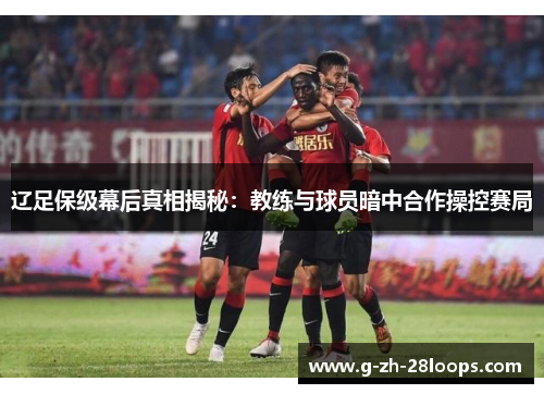 辽足保级幕后真相揭秘:教练与球员暗中合作操控赛局 辽足保级幕后真相揭秘:教练与球员暗中合作操控赛局