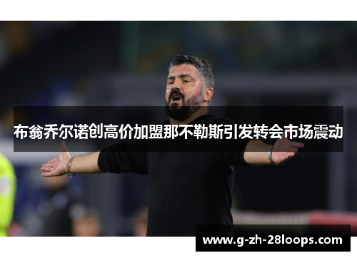 布翁乔尔诺创高价加盟那不勒斯引发转会市场震动 布翁乔尔诺创高价加盟那不勒斯引发转会市场震动