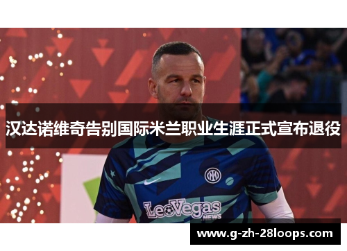 汉达诺维奇告别国际米兰职业生涯正式宣布退役 汉达诺维奇告别国际米兰职业生涯正式宣布退役