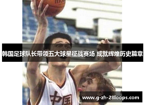 韩国足球队长带领五大球星征战赛场 成就辉煌历史篇章