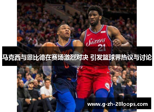 马克西与恩比德在赛场激烈对决 引发篮球界热议与讨论
